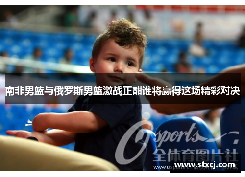 南非男篮与俄罗斯男篮激战正酣谁将赢得这场精彩对决