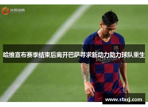 哈维宣布赛季结束后离开巴萨寻求新动力助力球队重生