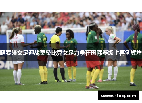 喀麦隆女足迎战莫桑比克女足力争在国际赛场上再创辉煌
