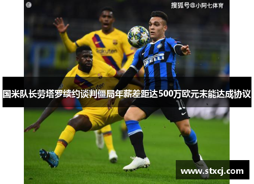 国米队长劳塔罗续约谈判僵局年薪差距达500万欧元未能达成协议
