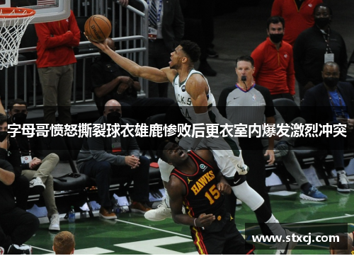 字母哥愤怒撕裂球衣雄鹿惨败后更衣室内爆发激烈冲突