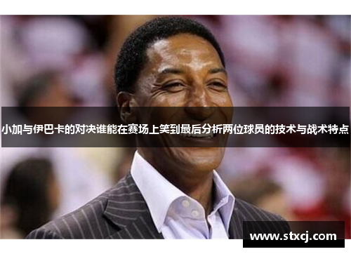 小加与伊巴卡的对决谁能在赛场上笑到最后分析两位球员的技术与战术特点