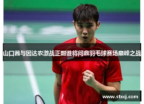 山口茜与因达农激战正酣谁将问鼎羽毛球赛场巅峰之战